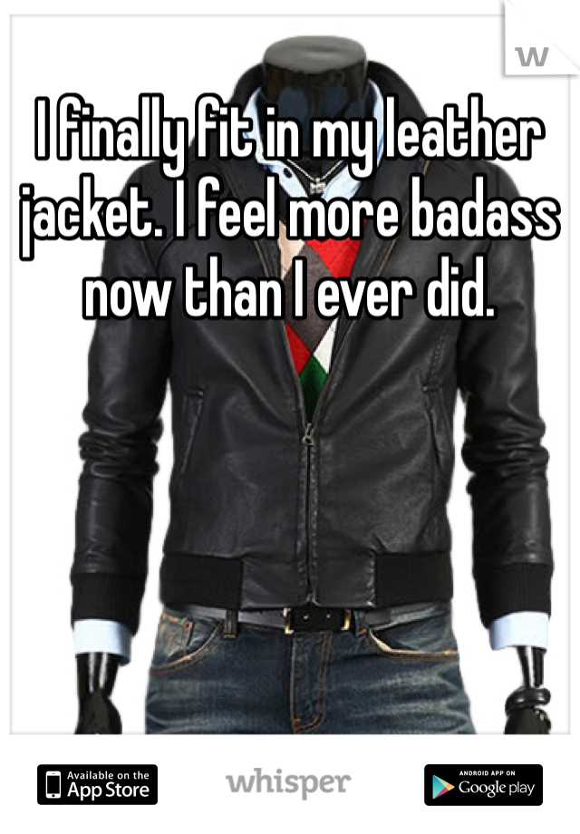I finally fit in my leather jacket. I feel more badass now than I ever did. 