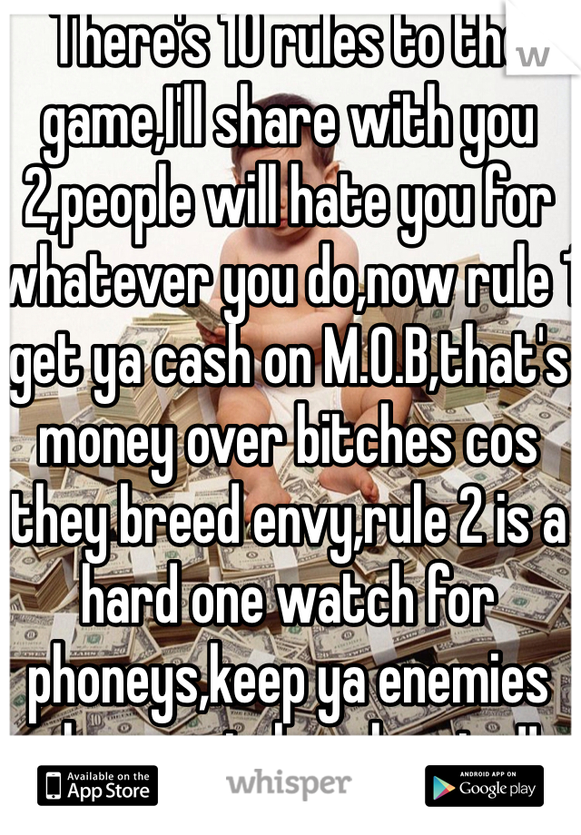There's 10 rules to the game,I'll share with you 2,people will hate you for whatever you do,now rule 1 get ya cash on M.O.B,that's money over bitches cos they breed envy,rule 2 is a hard one watch for phoneys,keep ya enemies close watch ya homies!!
