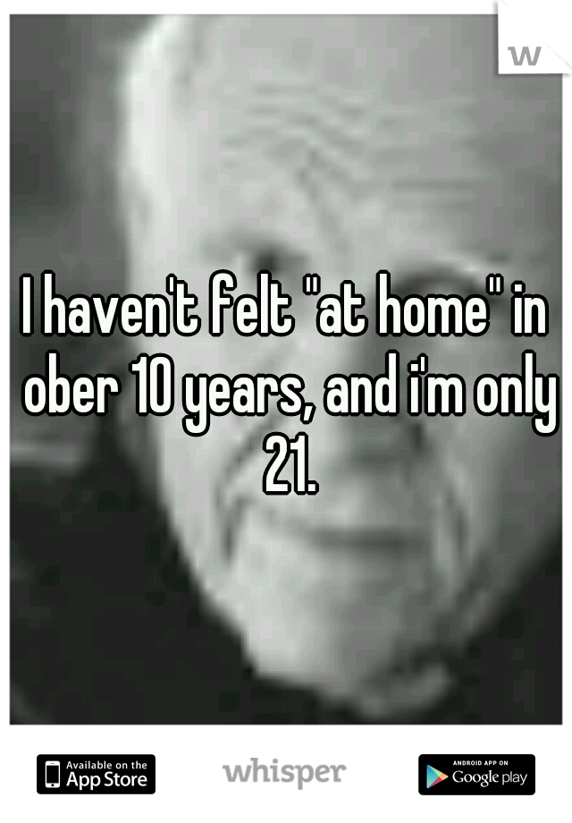 I haven't felt "at home" in ober 10 years, and i'm only 21.