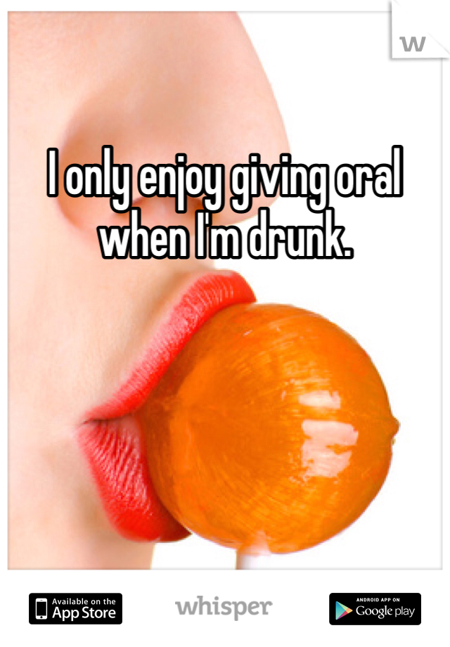 I only enjoy giving oral when I'm drunk. 