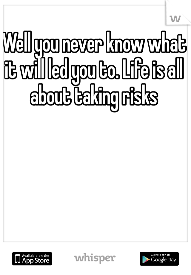 Well you never know what it will led you to. Life is all about taking risks 