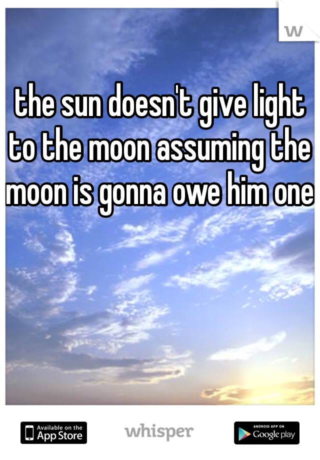 the sun doesn't give light to the moon assuming the moon is gonna owe him one