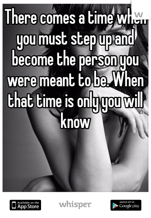 There comes a time when you must step up and become the person you were meant to be. When that time is only you will know 