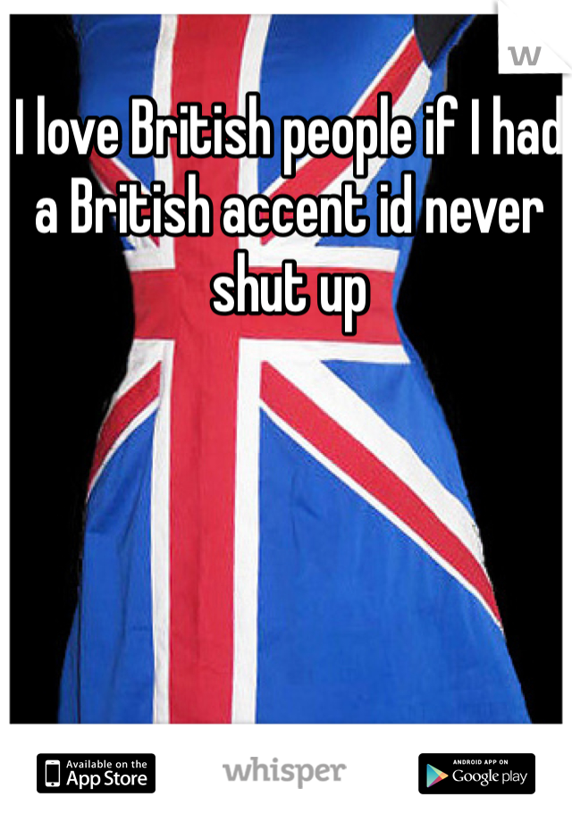 I love British people if I had a British accent id never shut up