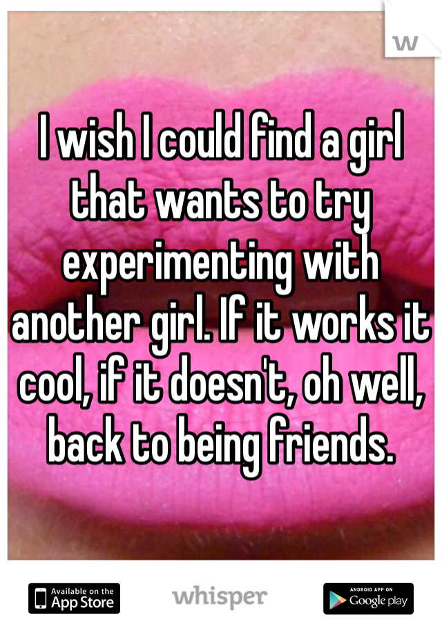 I wish I could find a girl that wants to try experimenting with another girl. If it works it cool, if it doesn't, oh well, back to being friends.