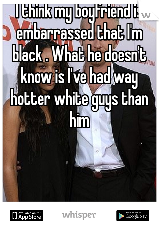 I think my boyfriend is embarrassed that I'm black . What he doesn't know is I've had way hotter white guys than him