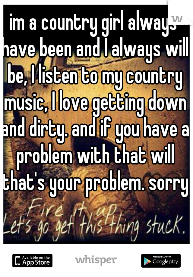 im a country girl always have been and I always will be, I listen to my country music, I love getting down and dirty. and if you have a problem with that will that's your problem. sorry 