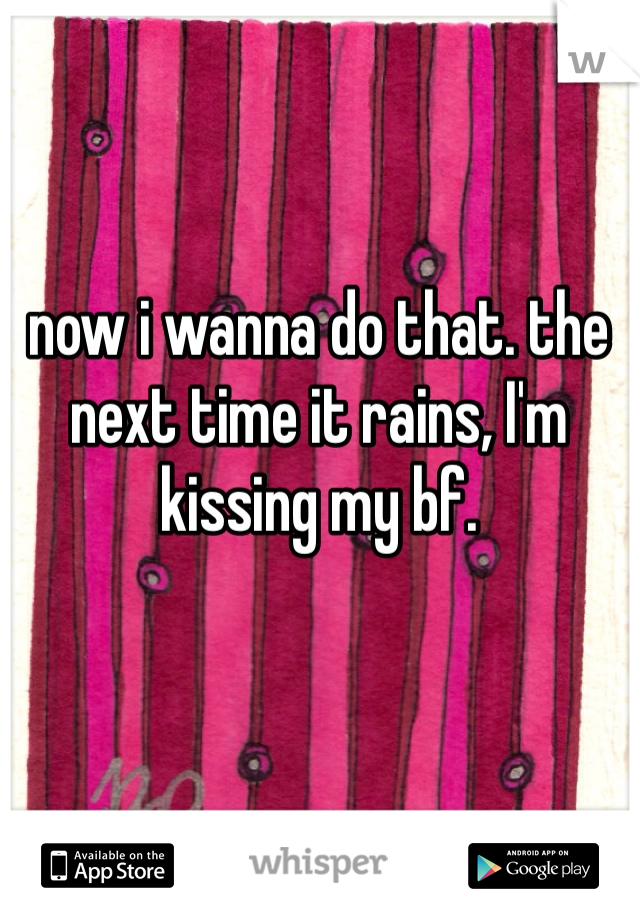 now i wanna do that. the next time it rains, I'm kissing my bf.