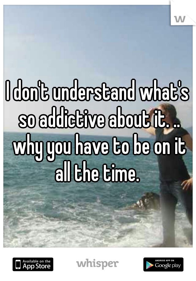 I don't understand what's so addictive about it. .. why you have to be on it all the time. 