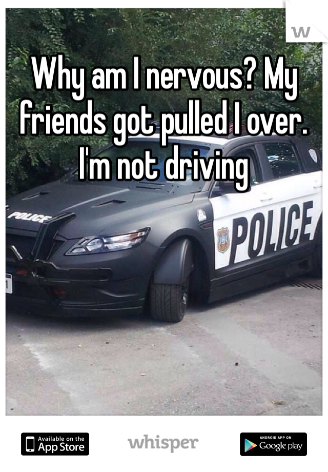 Why am I nervous? My friends got pulled I over. I'm not driving 