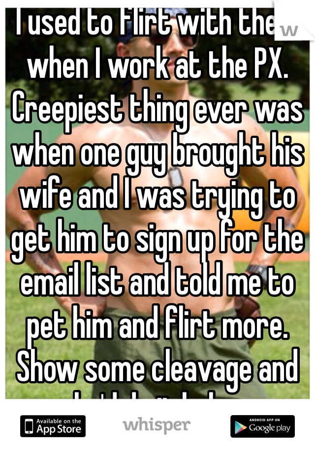 I used to flirt with them when I work at the PX. Creepiest thing ever was when one guy brought his wife and I was trying to get him to sign up for the email list and told me to pet him and flirt more. Show some cleavage and he'd do it haha. 