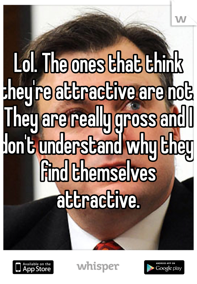 Lol. The ones that think they're attractive are not. They are really gross and I don't understand why they find themselves attractive.