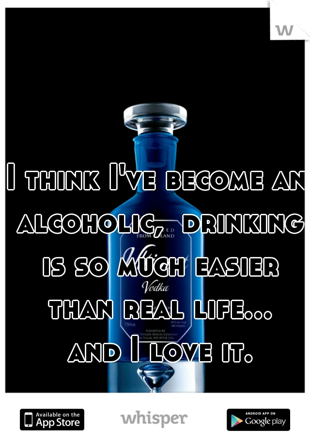 I think I've become an alcoholic,  drinking is so much easier than real life... and I love it.