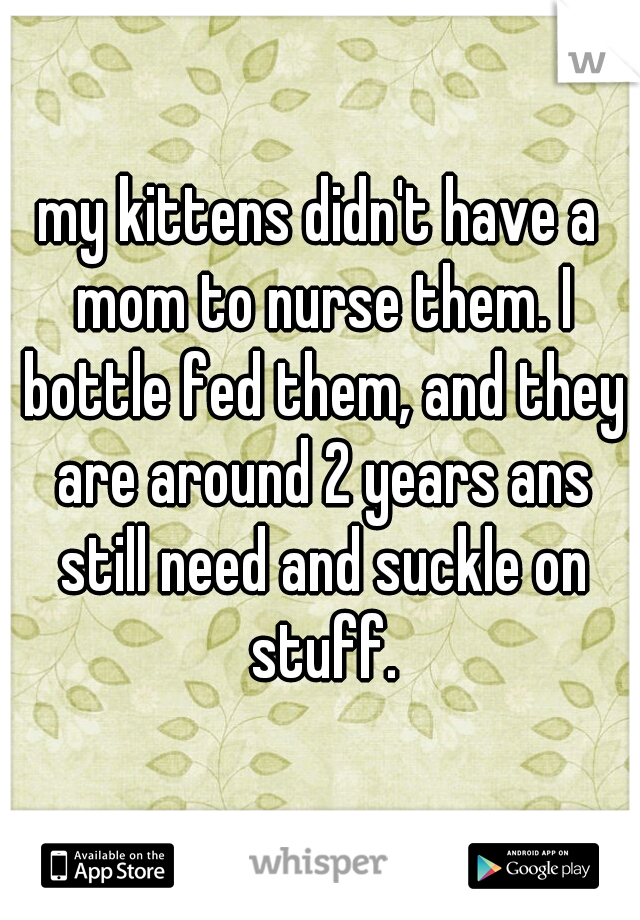 my kittens didn't have a mom to nurse them. I bottle fed them, and they are around 2 years ans still need and suckle on stuff.