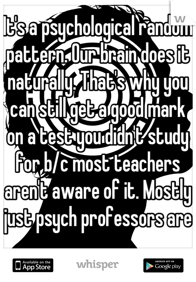 It's a psychological random pattern. Our brain does it naturally. That's why you can still get a good mark on a test you didn't study for b/c most teachers aren't aware of it. Mostly just psych professors are