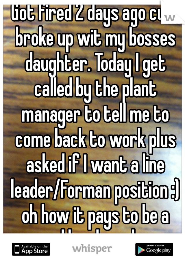 Got fired 2 days ago cuz I broke up wit my bosses daughter. Today I get called by the plant manager to tell me to come back to work plus asked if I want a line leader/Forman position :) oh how it pays to be a good hard worker. 