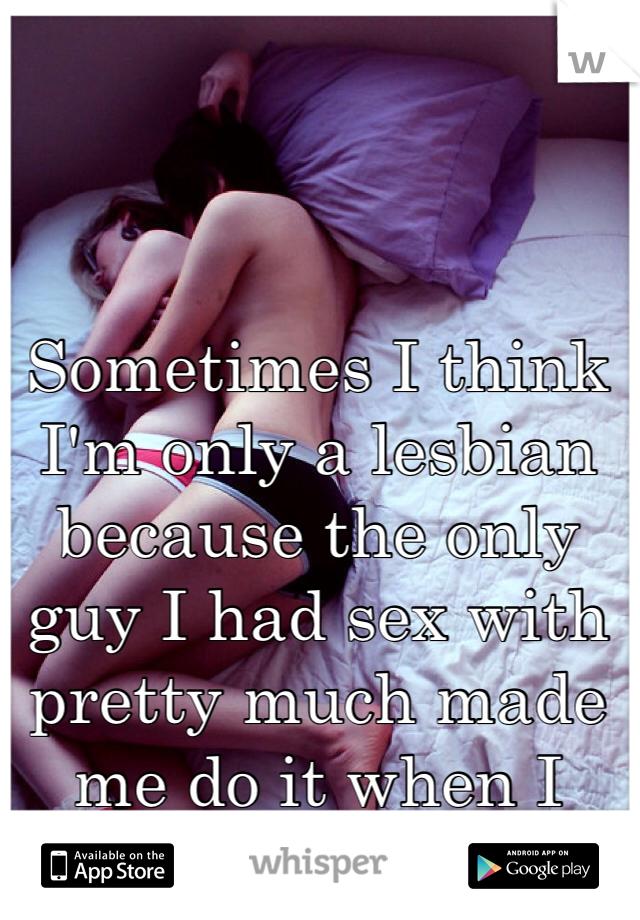 Sometimes I think I'm only a lesbian because the only guy I had sex with pretty much made me do it when I wasn't ready 