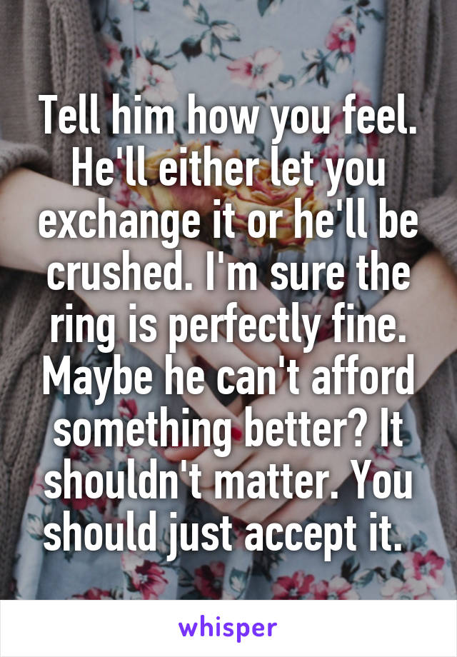 Tell him how you feel. He'll either let you exchange it or he'll be crushed. I'm sure the ring is perfectly fine. Maybe he can't afford something better? It shouldn't matter. You should just accept it. 