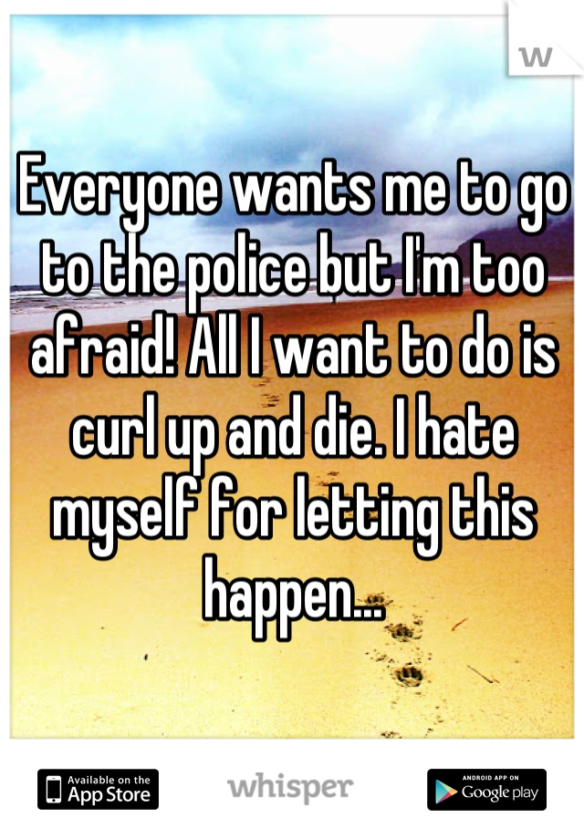 Everyone wants me to go to the police but I'm too afraid! All I want to do is curl up and die. I hate myself for letting this happen...