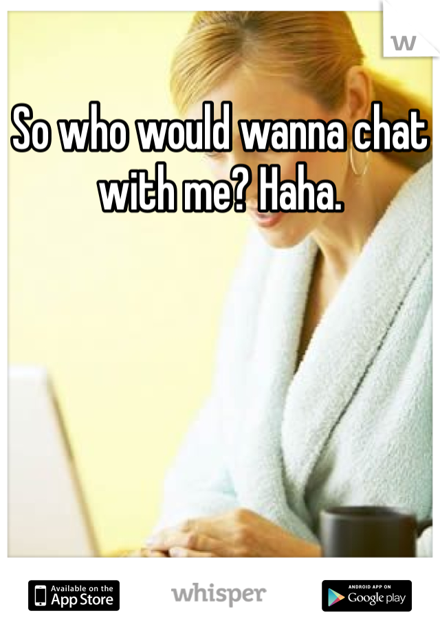 So who would wanna chat with me? Haha. 