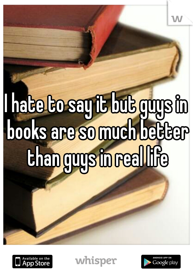 I hate to say it but guys in books are so much better than guys in real life