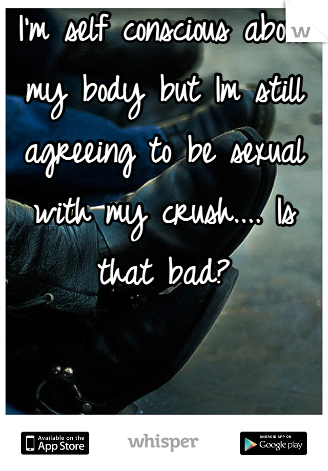 I'm self conscious about my body but Im still agreeing to be sexual with my crush.... Is that bad?