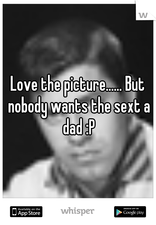 Love the picture...... But nobody wants the sext a dad :P