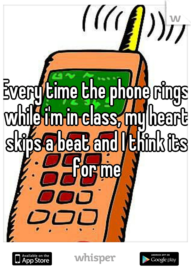 Every time the phone rings while i'm in class, my heart skips a beat and I think its for me