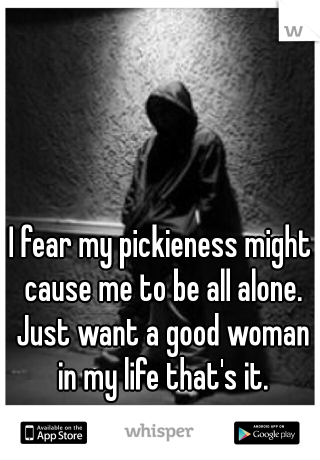I fear my pickieness might cause me to be all alone. Just want a good woman in my life that's it.