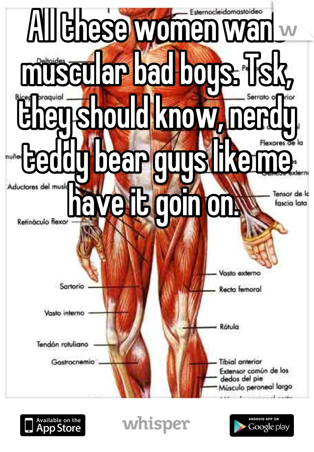 All these women want muscular bad boys. Tsk, they should know, nerdy teddy bear guys like me have it goin on. 