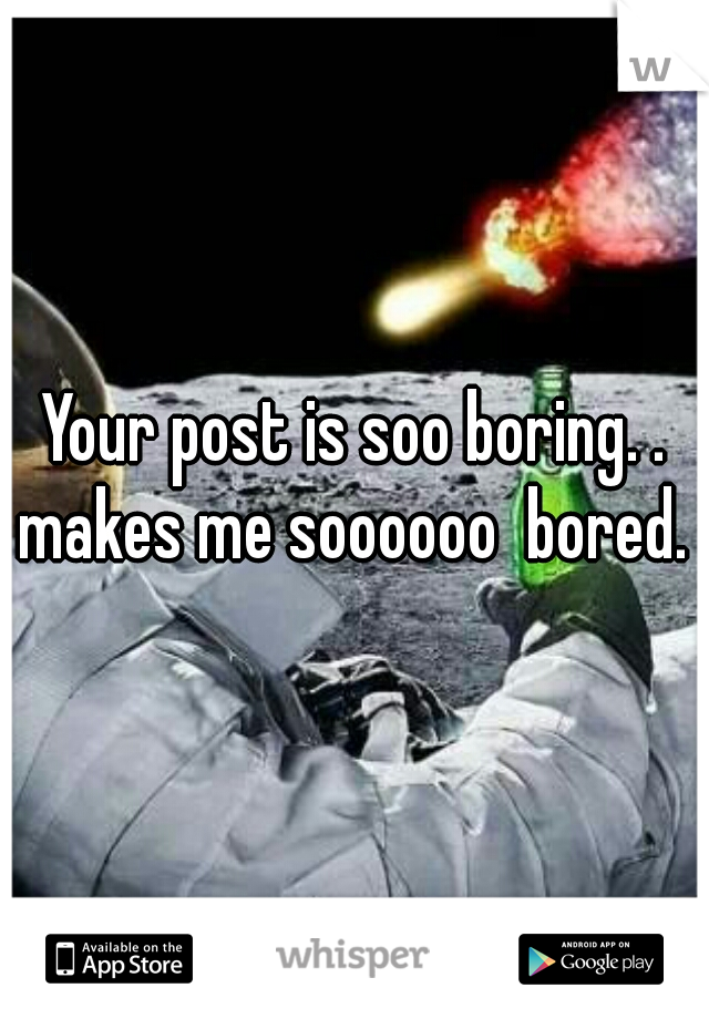 Your post is soo boring. . makes me soooooo  bored. 
