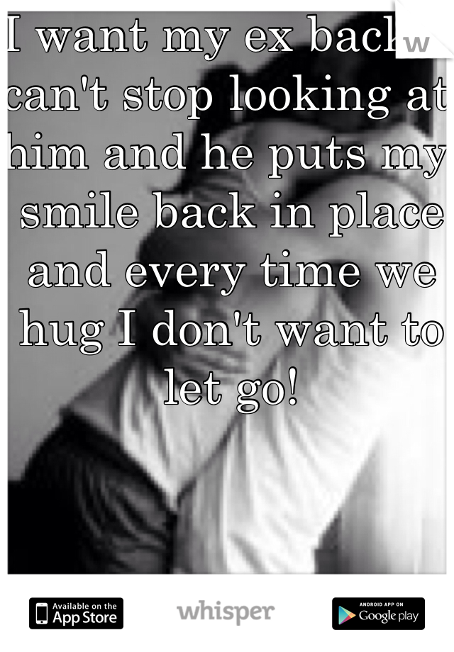 I want my ex back. I can't stop looking at him and he puts my smile back in place and every time we hug I don't want to let go!