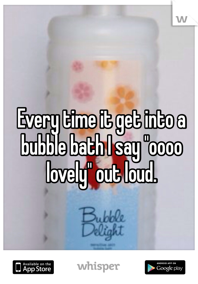 Every time it get into a bubble bath I say "oooo lovely" out loud.