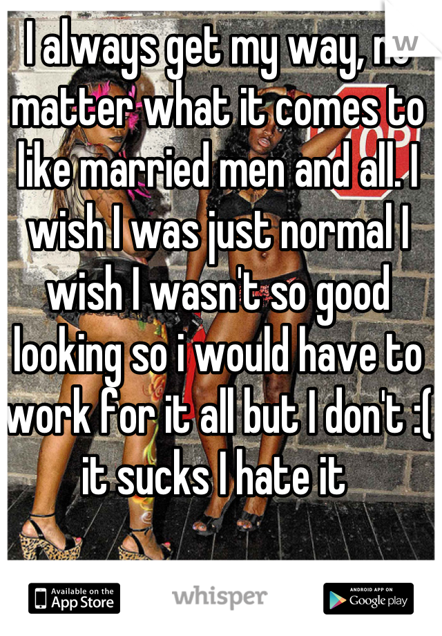 I always get my way, no matter what it comes to like married men and all. I wish I was just normal I wish I wasn't so good looking so i would have to work for it all but I don't :( it sucks I hate it 