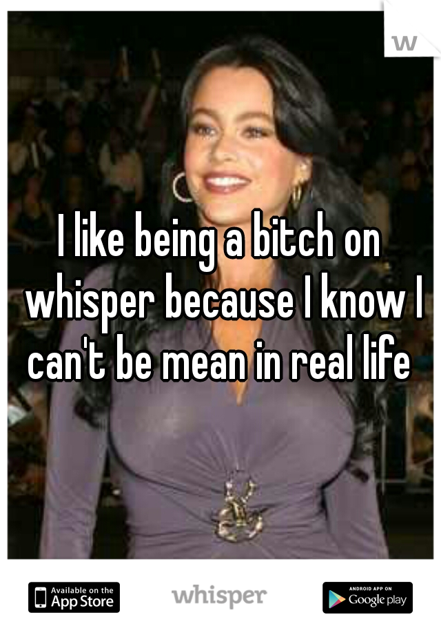 I like being a bitch on whisper because I know I can't be mean in real life 
