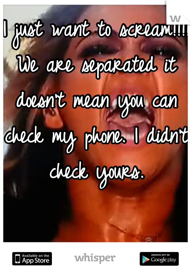 I just want to scream!!!! We are separated it doesn't mean you can check my phone. I didn't check yours.