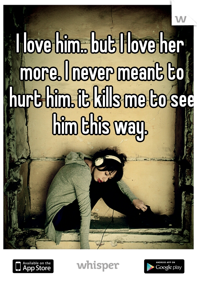 I love him.. but I love her more. I never meant to hurt him. it kills me to see him this way. 