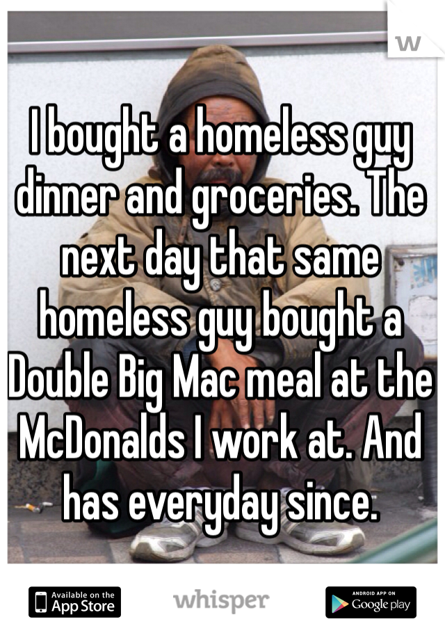 I bought a homeless guy dinner and groceries. The next day that same homeless guy bought a Double Big Mac meal at the McDonalds I work at. And has everyday since.
