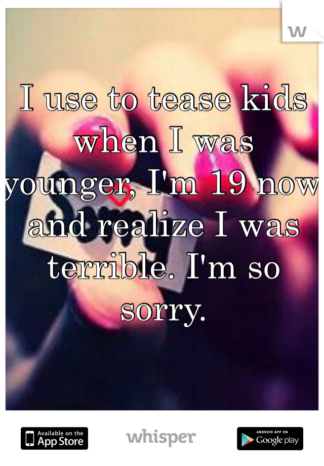 I use to tease kids when I was younger, I'm 19 now and realize I was terrible. I'm so sorry. 