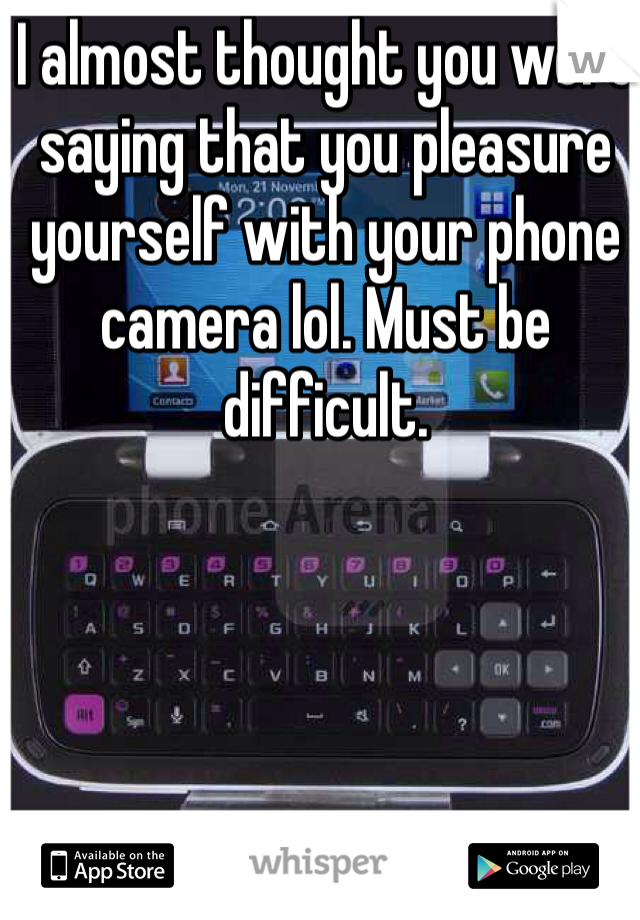 I almost thought you were saying that you pleasure yourself with your phone camera lol. Must be difficult. 