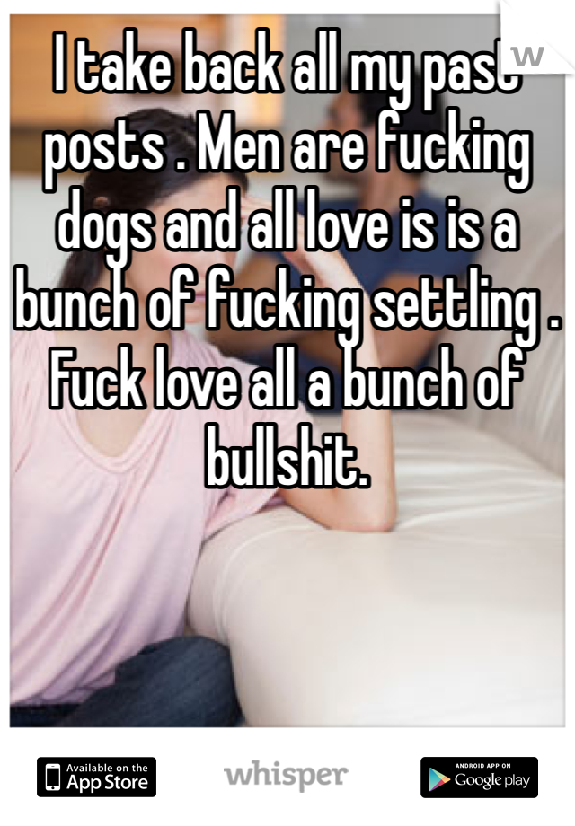 I take back all my past posts . Men are fucking dogs and all love is is a bunch of fucking settling . Fuck love all a bunch of bullshit.