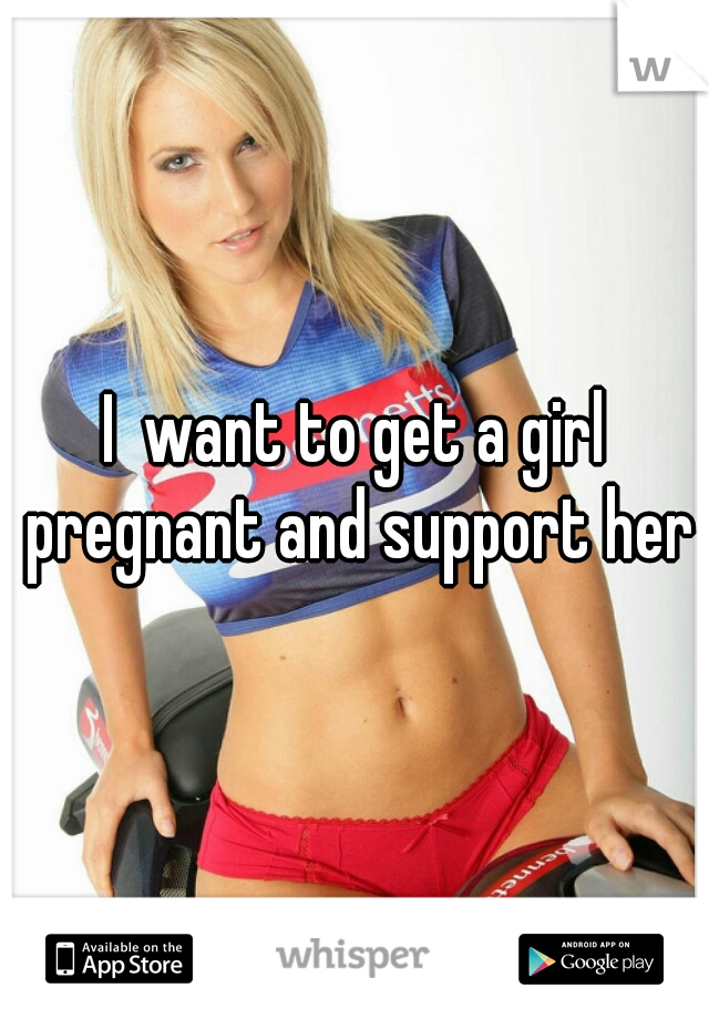 I  want to get a girl pregnant and support her