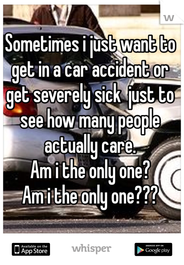 Sometimes i just want to get in a car accident or get severely sick  just to see how many people actually care. 
Am i the only one? 
Am i the only one??? 