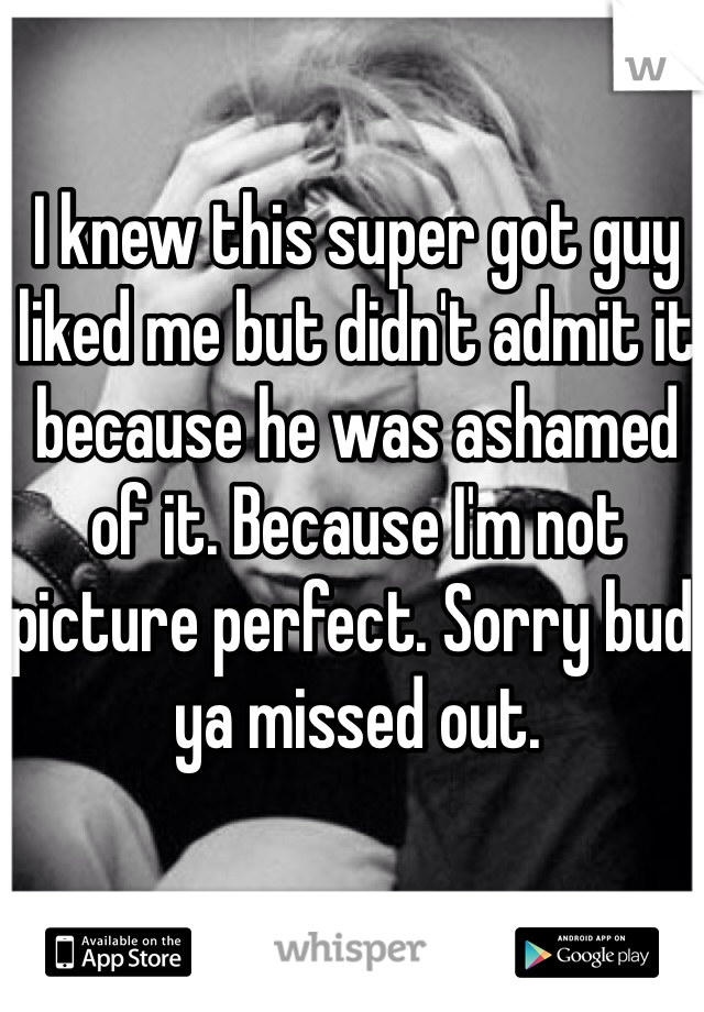 I knew this super got guy liked me but didn't admit it because he was ashamed of it. Because I'm not picture perfect. Sorry bud, ya missed out. 