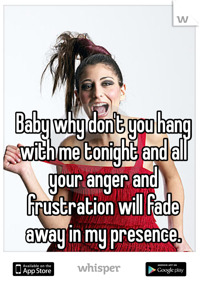 Baby why don't you hang with me tonight and all your anger and frustration will fade away in my presence.