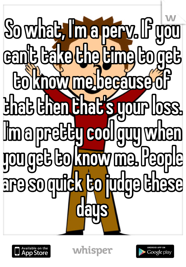 So what, I'm a perv. If you can't take the time to get to know me because of that then that's your loss. I'm a pretty cool guy when you get to know me. People are so quick to judge these days