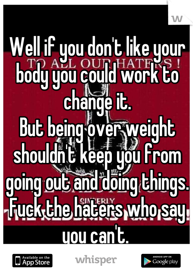 Well if you don't like your body you could work to change it. 
But being over weight shouldn't keep you from going out and doing things. 
Fuck the haters who say you can't. 