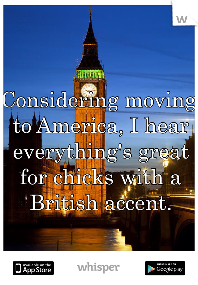 Considering moving to America, I hear everything's great for chicks with a British accent.