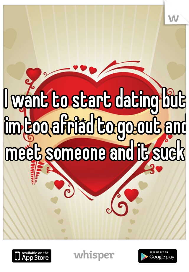 I want to start dating but im too afriad to go out and meet someone and it suck 