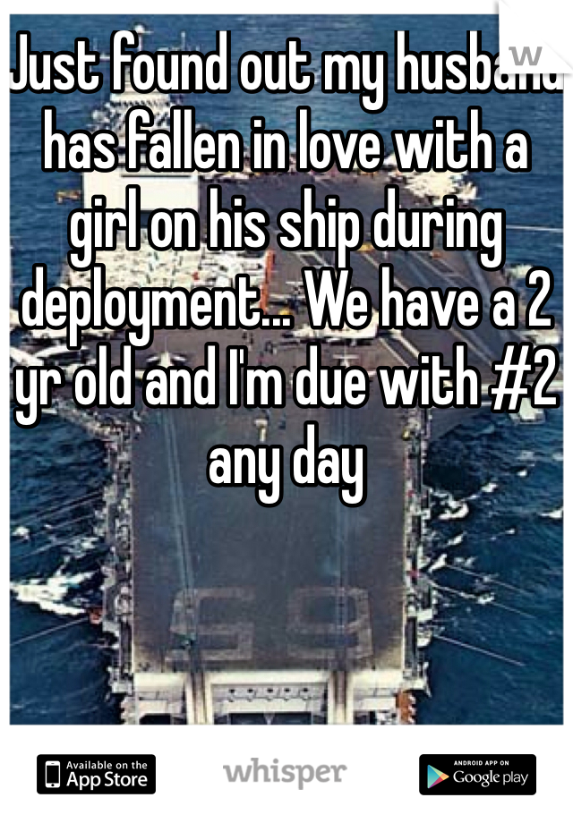 Just found out my husband has fallen in love with a girl on his ship during deployment... We have a 2 yr old and I'm due with #2 any day 